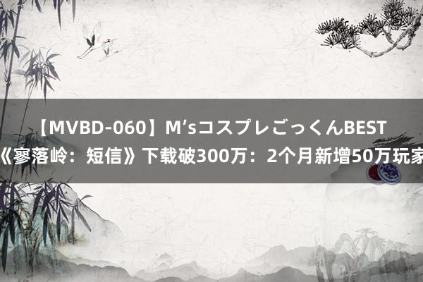 【MVBD-060】M’sコスプレごっくんBEST 《寥落岭：短信》下载破300万：2个月新增50万玩家