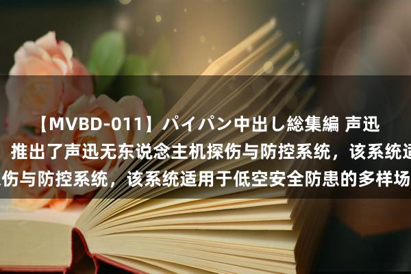 【MVBD-011】パイパン中出し総集編 声迅股份：公司聚焦低空安全，推出了声迅无东说念主机探伤与防控系统，该系统适用于低空安全防患的多样场景