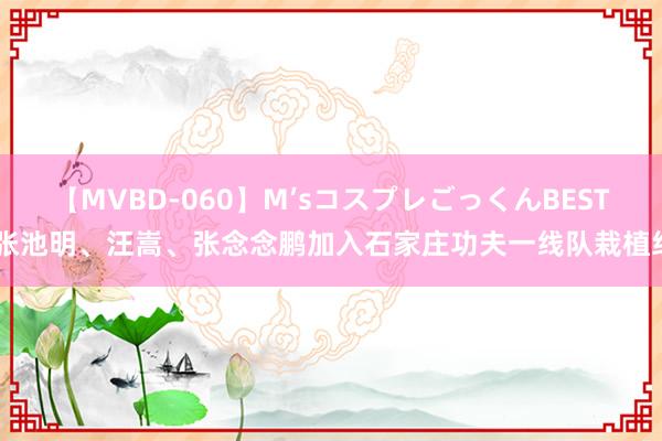 【MVBD-060】M’sコスプレごっくんBEST 张池明、汪嵩、张念念鹏加入石家庄功夫一线队栽植组