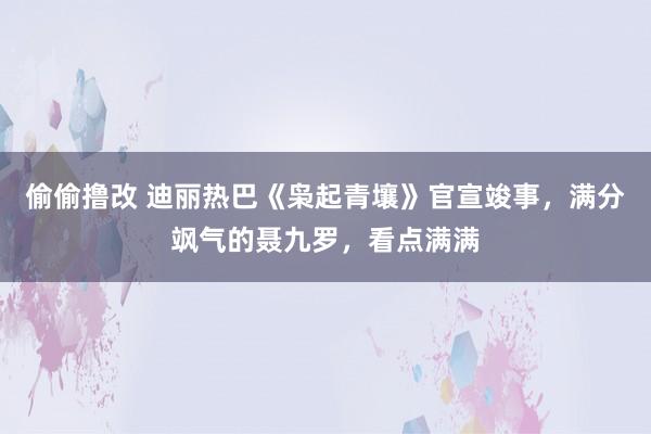 偷偷撸改 迪丽热巴《枭起青壤》官宣竣事，满分飒气的聂九罗，看点满满