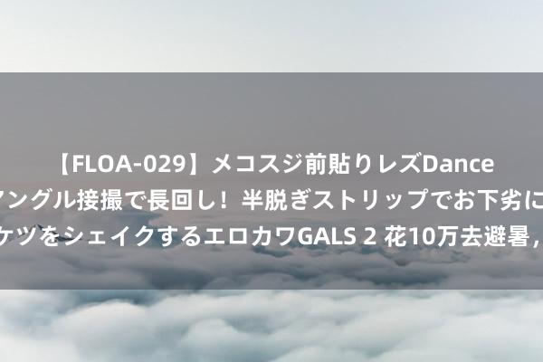 【FLOA-029】メコスジ前貼りレズDance オマ○コ喰い込みをローアングル接撮で長回し！半脱ぎストリップでお下劣にケツをシェイクするエロカワGALS 2 花10万去避暑，一个爱装的江浙沪中产碎了