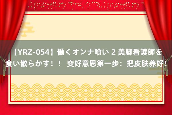 【YRZ-054】働くオンナ喰い 2 美脚看護師を食い散らかす！！ 变好意思第一步：把皮肤养好！