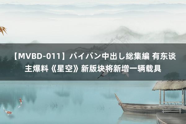 【MVBD-011】パイパン中出し総集編 有东谈主爆料《星空》新版块将新增一辆载具