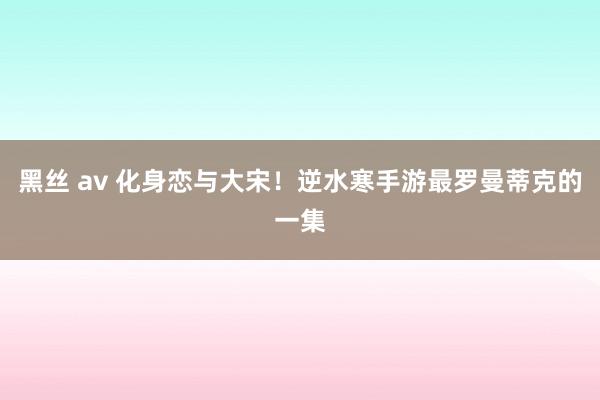 黑丝 av 化身恋与大宋！逆水寒手游最罗曼蒂克的一集