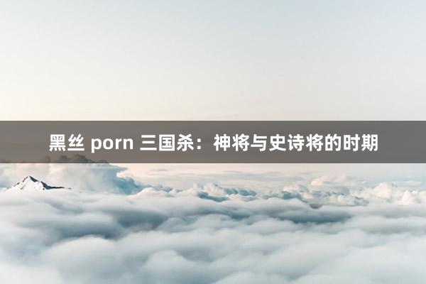 黑丝 porn 三国杀：神将与史诗将的时期