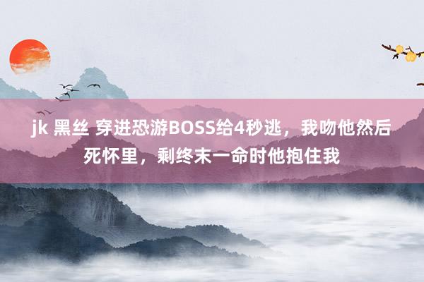 jk 黑丝 穿进恐游BOSS给4秒逃，我吻他然后死怀里，剩终末一命时他抱住我