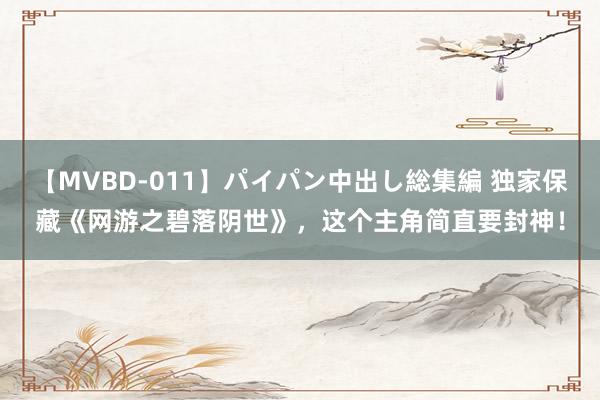 【MVBD-011】パイパン中出し総集編 独家保藏《网游之碧落阴世》，这个主角简直要封神！