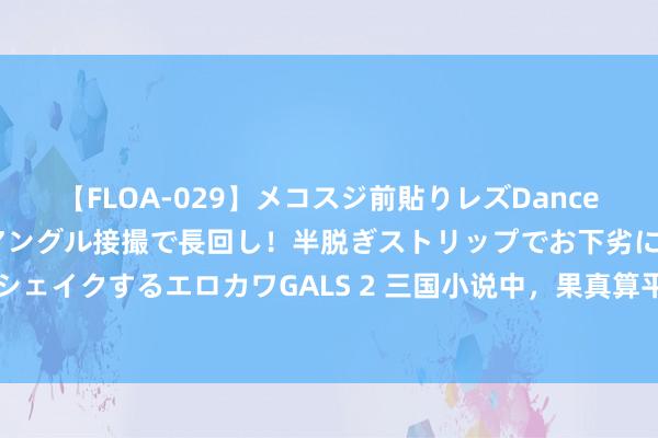 【FLOA-029】メコスジ前貼りレズDance オマ○コ喰い込みをローアングル接撮で長回し！半脱ぎストリップでお下劣にケツをシェイクするエロカワGALS 2 三国小说中，果真算平手之局吗？张飞单挑马超220回合