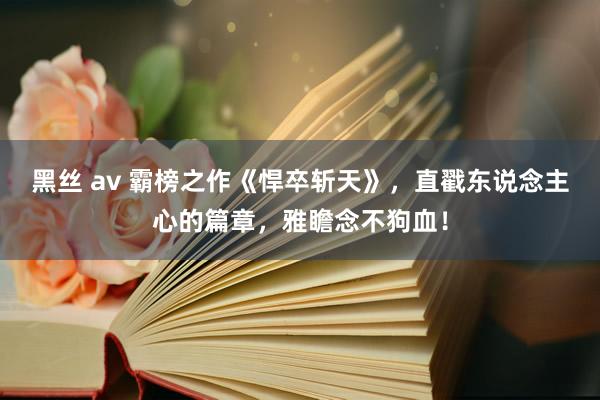 黑丝 av 霸榜之作《悍卒斩天》，直戳东说念主心的篇章，雅瞻念不狗血！