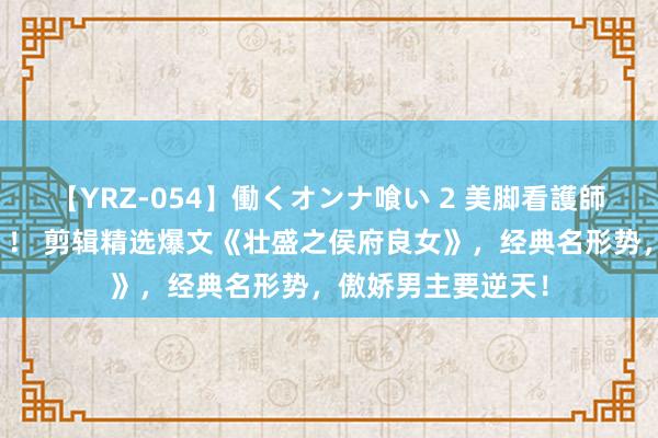 【YRZ-054】働くオンナ喰い 2 美脚看護師を食い散らかす！！ 剪辑精选爆文《壮盛之侯府良女》，经典名形势，傲娇男主要逆天！