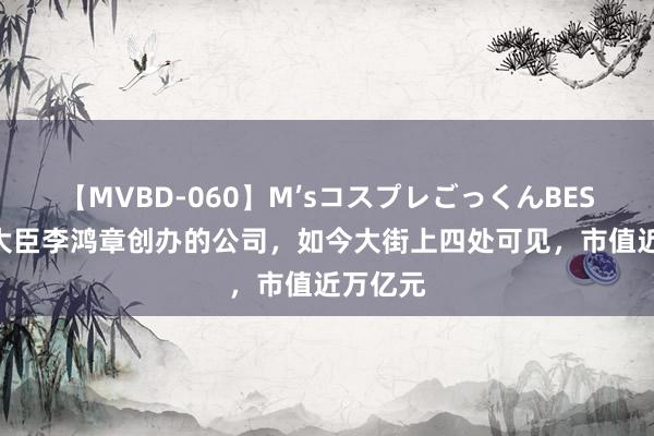 【MVBD-060】M’sコスプレごっくんBEST 晚清大臣李鸿章创办的公司，如今大街上四处可见，市值近万亿元