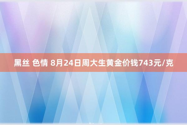 黑丝 色情 8月24日周大生黄金价钱743元/克