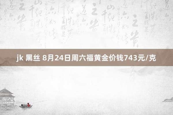 jk 黑丝 8月24日周六福黄金价钱743元/克