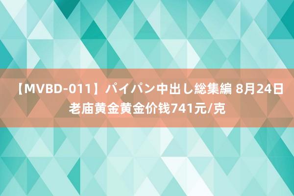 【MVBD-011】パイパン中出し総集編 8月24日老庙黄金黄金价钱741元/克