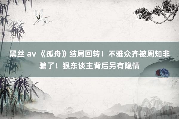 黑丝 av 《孤舟》结局回转！不雅众齐被周知非骗了！狠东谈主