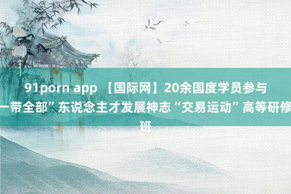 91porn app 【国际网】20余国度学员参与“一带全部”东说念主才发展神志“交易运动”高等研修班