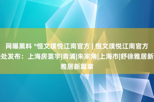 网曝黑料 ®恒文璞悦江南官方 | 恒文璞悦江南官方售楼处发布